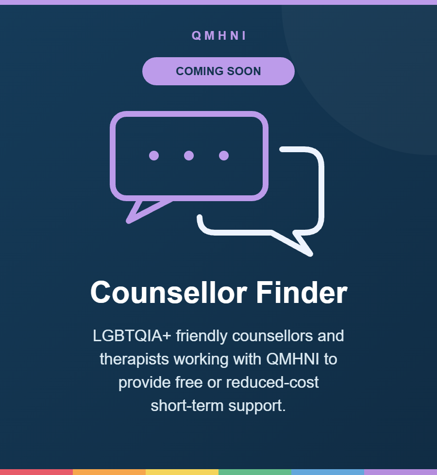 Counsellor Finder — Coming soon. LGBTQIA+ friendly counsellors and therapists working with QMHNI to provide free or reduced-cost short-term support.